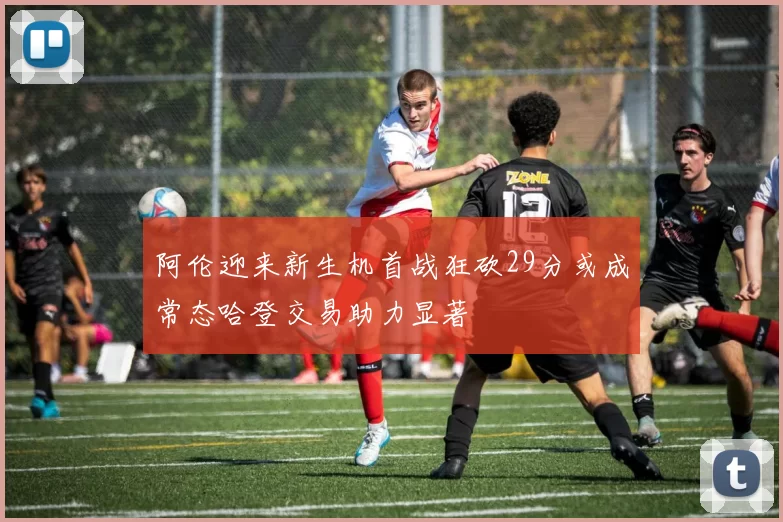 阿伦迎来新生机首战狂砍29分或成常态哈登交易助力显著