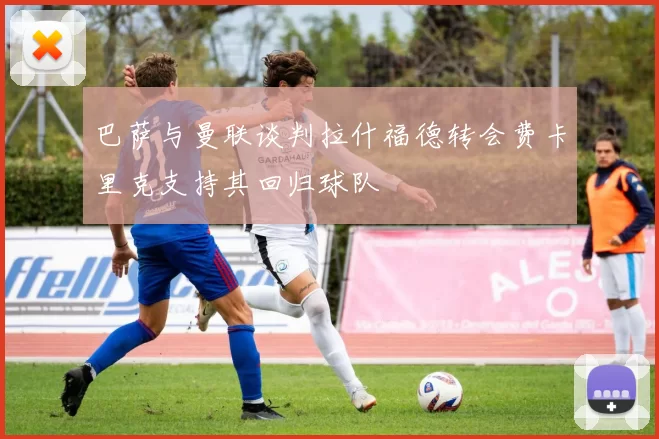 巴萨与曼联谈判拉什福德转会费卡里克支持其回归球队