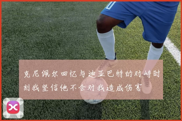 克尼佩尔回忆与迪亚巴特的对峙时刻我坚信他不会对我造成伤害