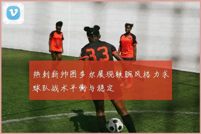 热刺新帅图多尔展现铁腕风格力求球队战术平衡与稳定